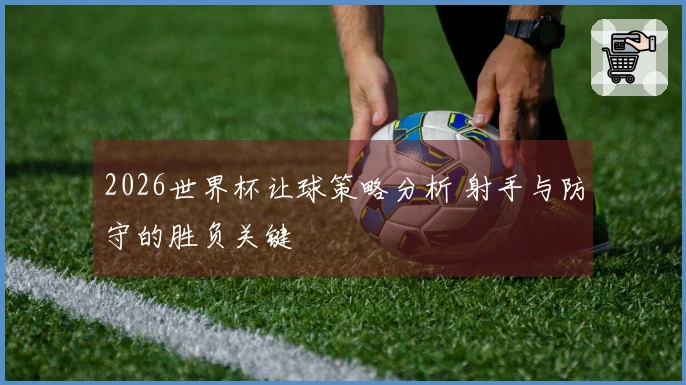2026世界杯让球策略分析 射手与防守的胜负关键